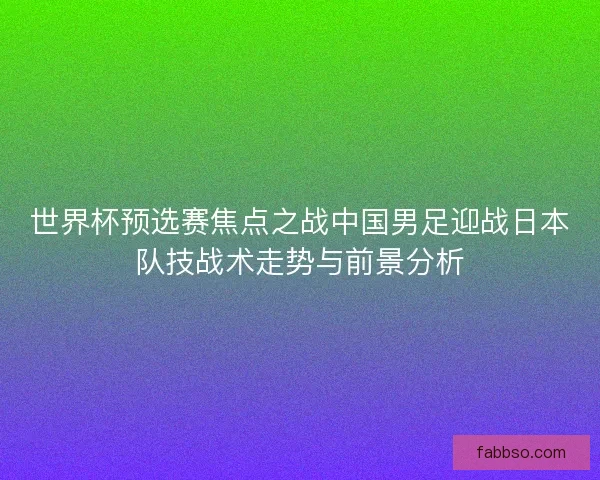 世界杯预选赛焦点之战中国男足迎战日本队技战术走势与前景分析