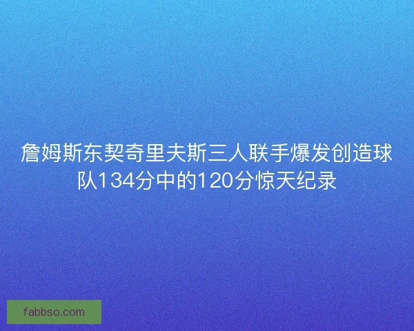 詹姆斯东契奇里夫斯三人联手爆发创造球队134分中的120分惊天纪录